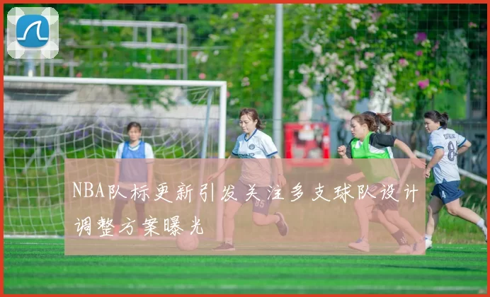 NBA队标更新引发关注多支球队设计调整方案曝光
