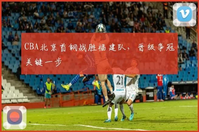 CBA北京首钢战胜福建队，晋级争冠关键一步