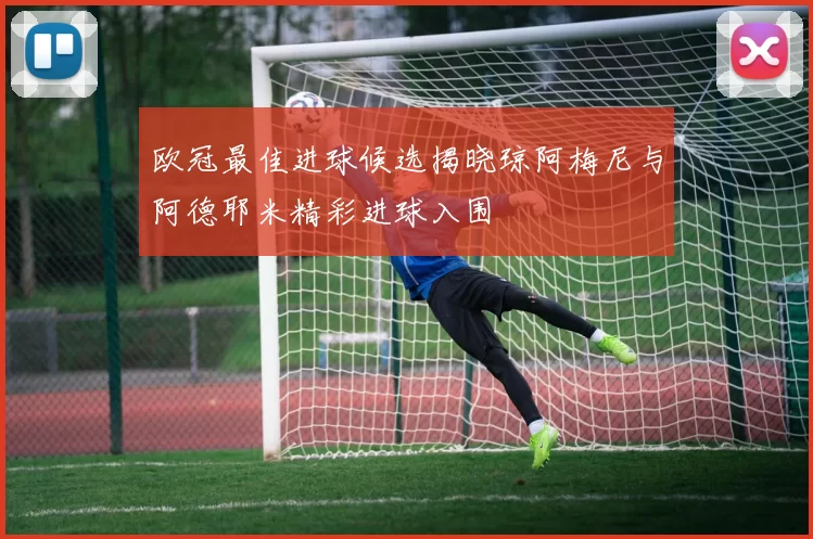 欧冠最佳进球候选揭晓琼阿梅尼与阿德耶米精彩进球入围