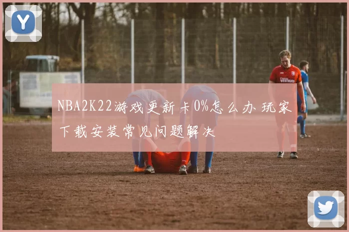 NBA2K22游戏更新卡0%怎么办 玩家下载安装常见问题解决