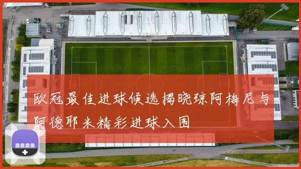 欧冠最佳进球候选揭晓琼阿梅尼与阿德耶米精彩进球入围