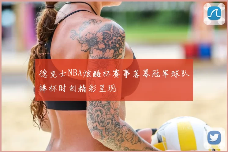 德克士NBA炫酷杯赛事落幕冠军球队捧杯时刻精彩呈现