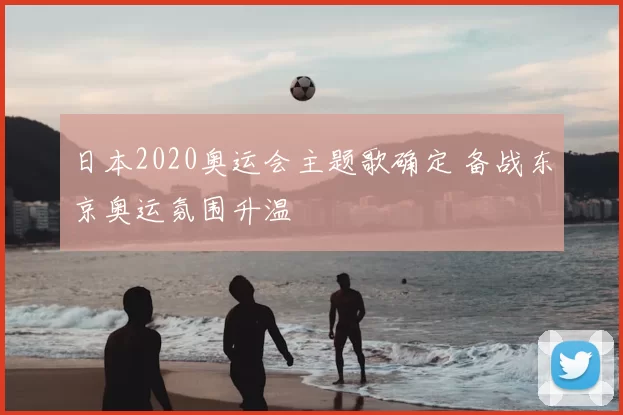 日本2020奥运会主题歌确定 备战东京奥运氛围升温