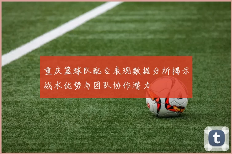 重庆篮球队配合表现数据分析揭示战术优势与团队协作潜力