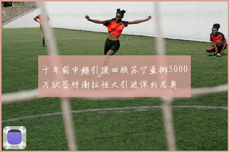 十年前中超引援回顾苏宁豪掷5000万欧签特谢拉恒大引进保利尼奥