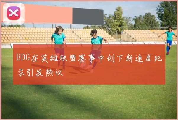 EDG在英雄联盟赛事中创下新速度纪录引发热议