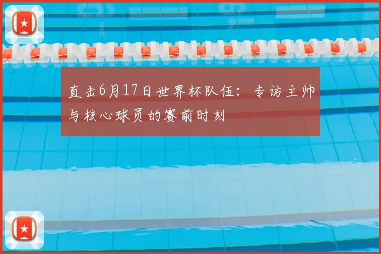 直击6月17日世界杯队伍:专访主帅与核心球员的赛前时刻