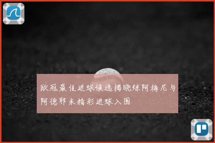 欧冠最佳进球候选揭晓琼阿梅尼与阿德耶米精彩进球入围