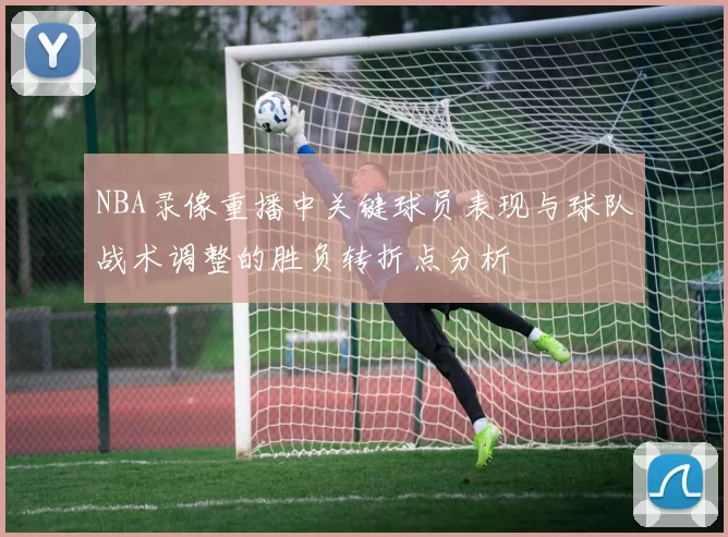 NBA录像重播中关键球员表现与球队战术调整的胜负转折点分析