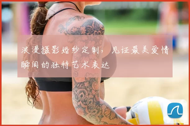 浪漫摄影婚纱定制，见证最美爱情瞬间的独特艺术表达