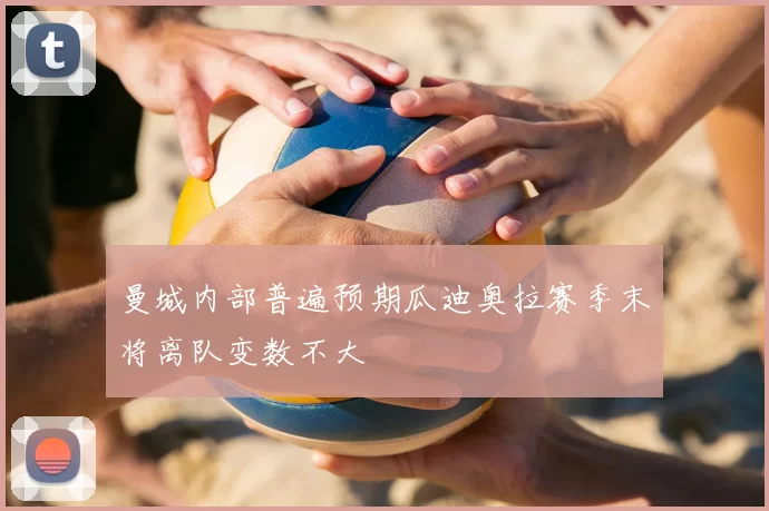 曼城内部普遍预期瓜迪奥拉赛季末将离队变数不大