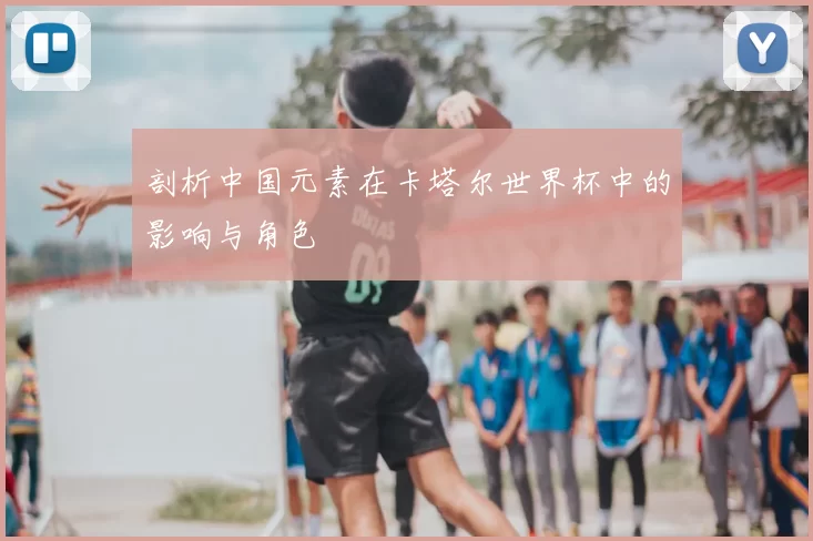 剖析中国元素在卡塔尔世界杯中的影响与角色