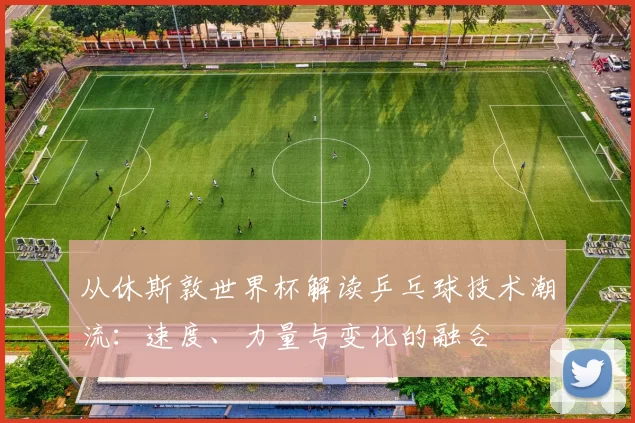 从休斯敦世界杯解读乒乓球技术潮流：速度、力量与变化的融合