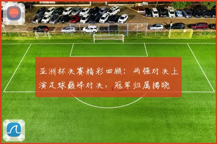 亚洲杯决赛精彩回顾：两强对决上演足球巅峰对决，冠军归属揭晓