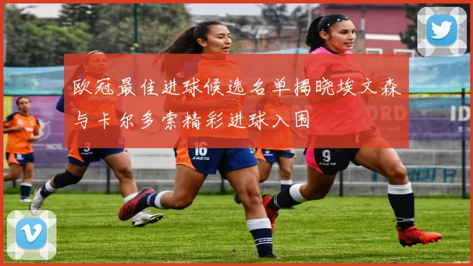 欧冠最佳进球候选名单揭晓埃文森与卡尔多索精彩进球入围
