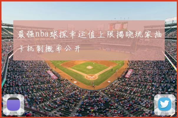 最强nba球探幸运值上限揭晓玩家抽卡机制概率公开