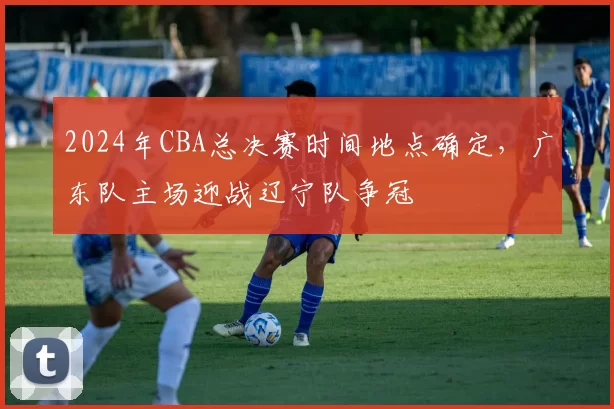 2024年CBA总决赛时间地点确定，广东队主场迎战辽宁队争冠