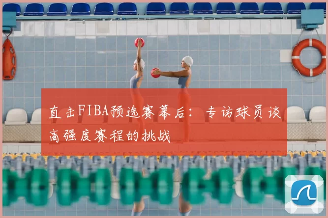 直击FIBA预选赛幕后：专访球员谈高强度赛程的挑战