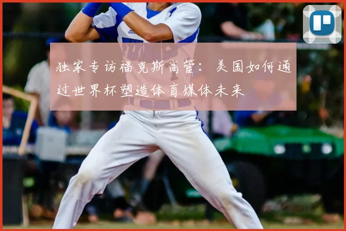 独家专访福克斯高管:美国如何通过世界杯塑造体育媒体未来