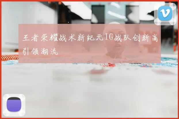王者荣耀战术新纪元IG战队创新高引领潮流