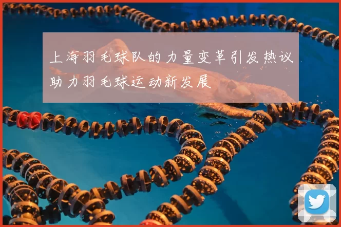 上海羽毛球队的力量变革引发热议助力羽毛球运动新发展