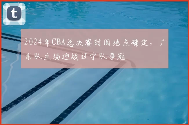 2024年CBA总决赛时间地点确定,广东队主场迎战辽宁队争冠