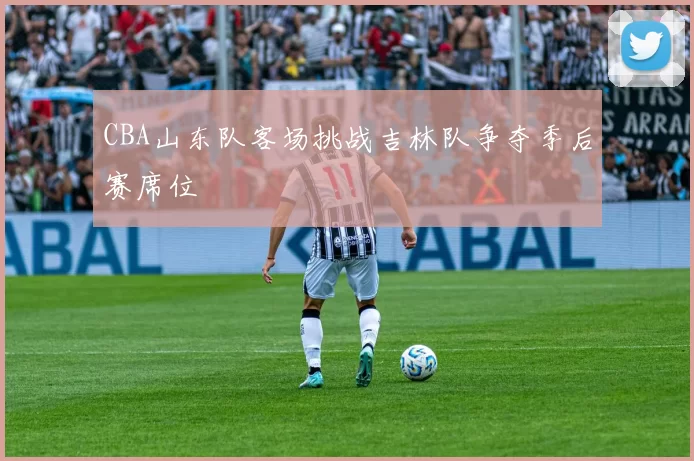 CBA山东队客场挑战吉林队争夺季后赛席位