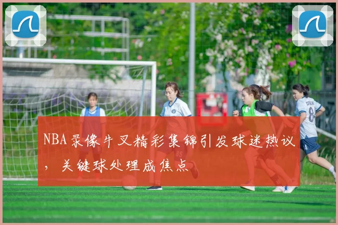 NBA录像牛叉精彩集锦引发球迷热议，关键球处理成焦点