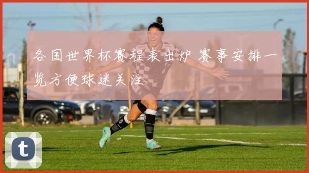 各国世界杯赛程表出炉 赛事安排一览方便球迷关注