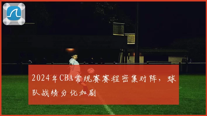 2024年CBA常规赛赛程密集对阵,球队战绩分化加剧