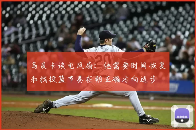 乌度卡谈电风扇：他需要时间恢复和找投篮节奏在朝正确方向迈步