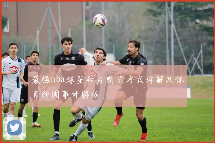 最强nba球星碎片购买方式详解及体育新闻事件解读