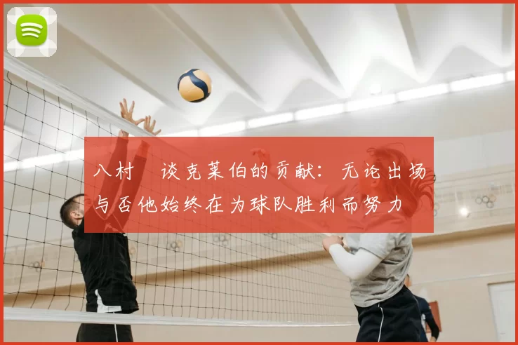 八村塁谈克莱伯的贡献：无论出场与否他始终在为球队胜利而努力