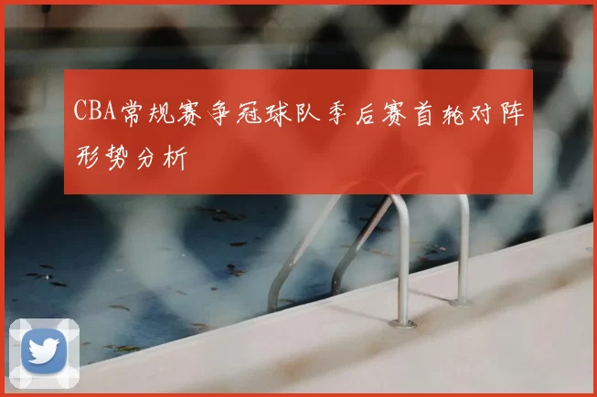 CBA常规赛争冠球队季后赛首轮对阵形势分析