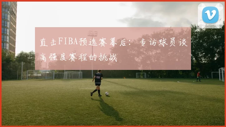 直击FIBA预选赛幕后：专访球员谈高强度赛程的挑战