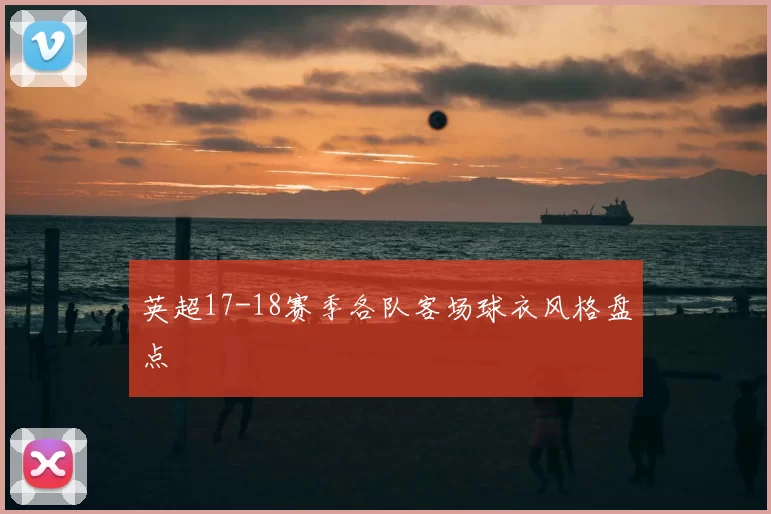 英超17-18赛季各队客场球衣风格盘点