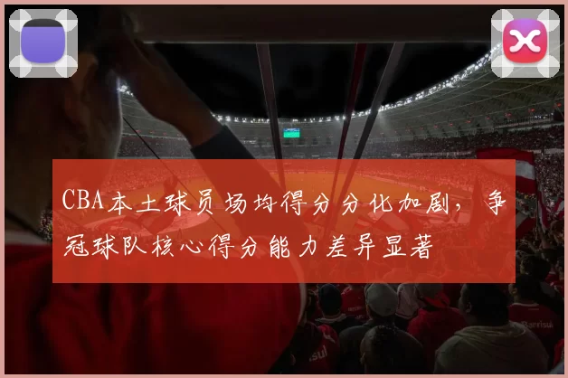 CBA本土球员场均得分分化加剧，争冠球队核心得分能力差异显著