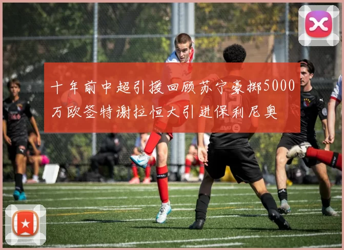 十年前中超引援回顾苏宁豪掷5000万欧签特谢拉恒大引进保利尼奥