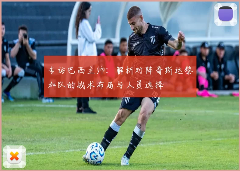 专访巴西主帅：解析对阵哥斯达黎加队的战术布局与人员选择
