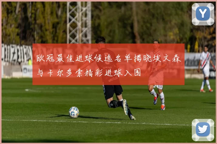 欧冠最佳进球候选名单揭晓埃文森与卡尔多索精彩进球入围