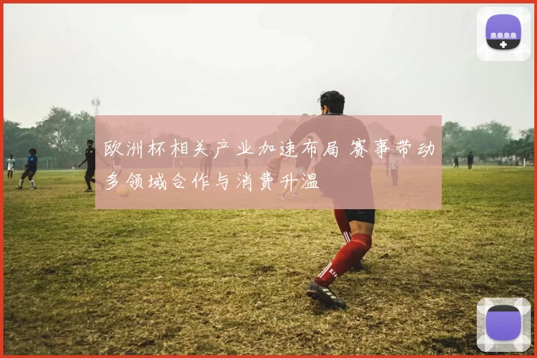 欧洲杯相关产业加速布局 赛事带动多领域合作与消费升温