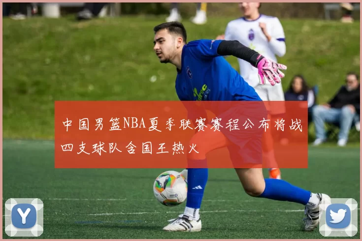中国男篮NBA夏季联赛赛程公布将战四支球队含国王热火