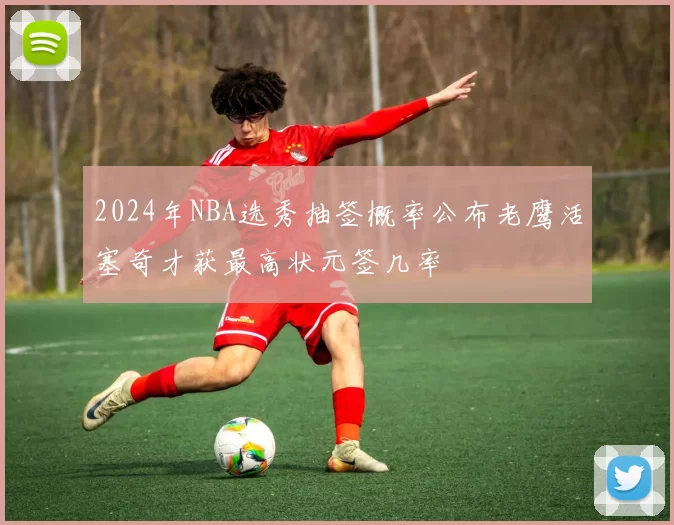 2024年NBA选秀抽签概率公布老鹰活塞奇才获最高状元签几率