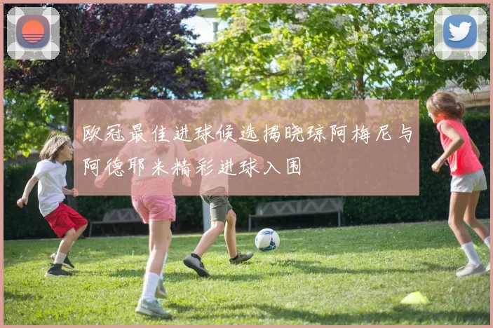 欧冠最佳进球候选揭晓琼阿梅尼与阿德耶米精彩进球入围