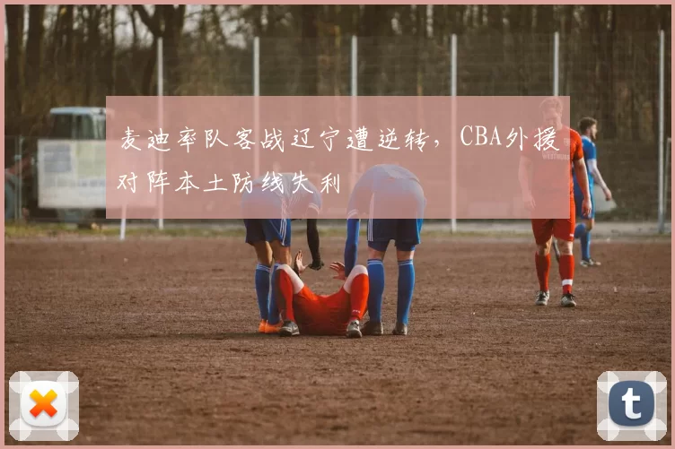 麦迪率队客战辽宁遭逆转，CBA外援对阵本土防线失利