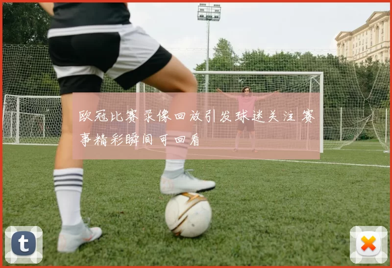 欧冠比赛录像回放引发球迷关注 赛事精彩瞬间可回看