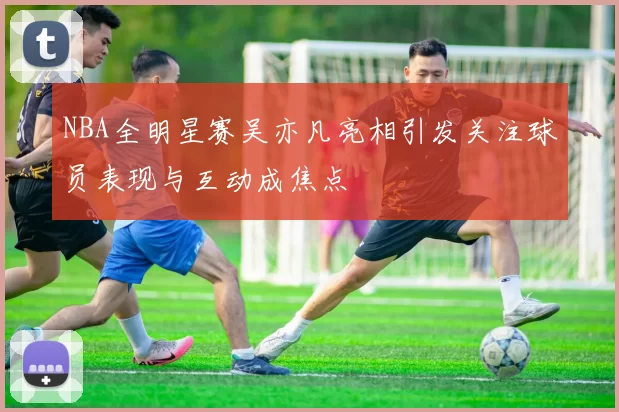 NBA全明星赛吴亦凡亮相引发关注球员表现与互动成焦点