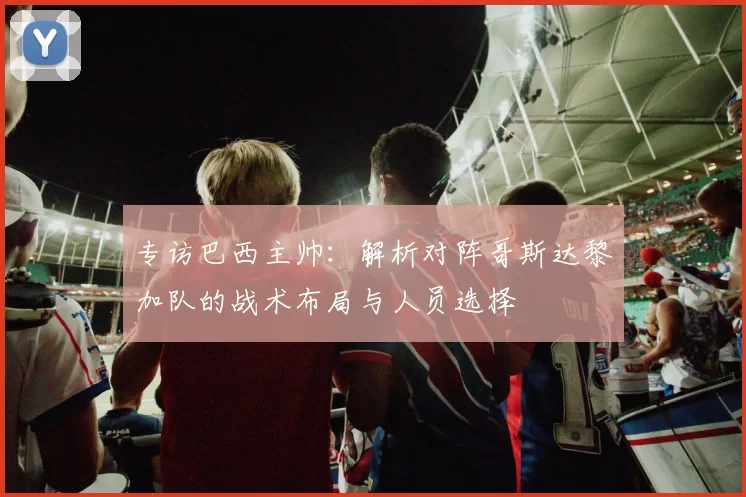 专访巴西主帅：解析对阵哥斯达黎加队的战术布局与人员选择