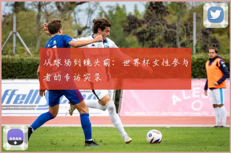 从球场到镜头前：世界杯女性参与者的专访实录