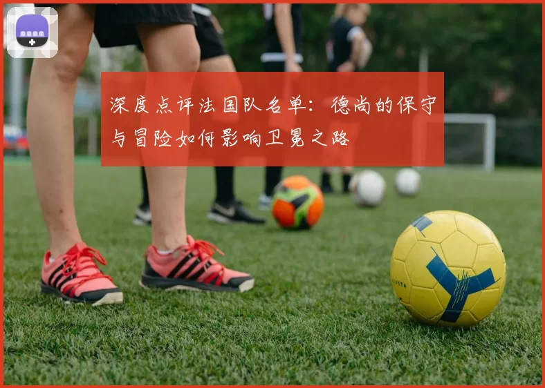 深度点评法国队名单:德尚的保守与冒险如何影响卫冕之路